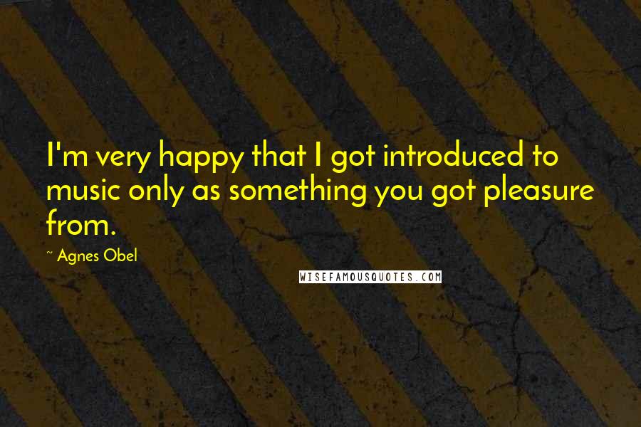 Agnes Obel Quotes: I'm very happy that I got introduced to music only as something you got pleasure from.