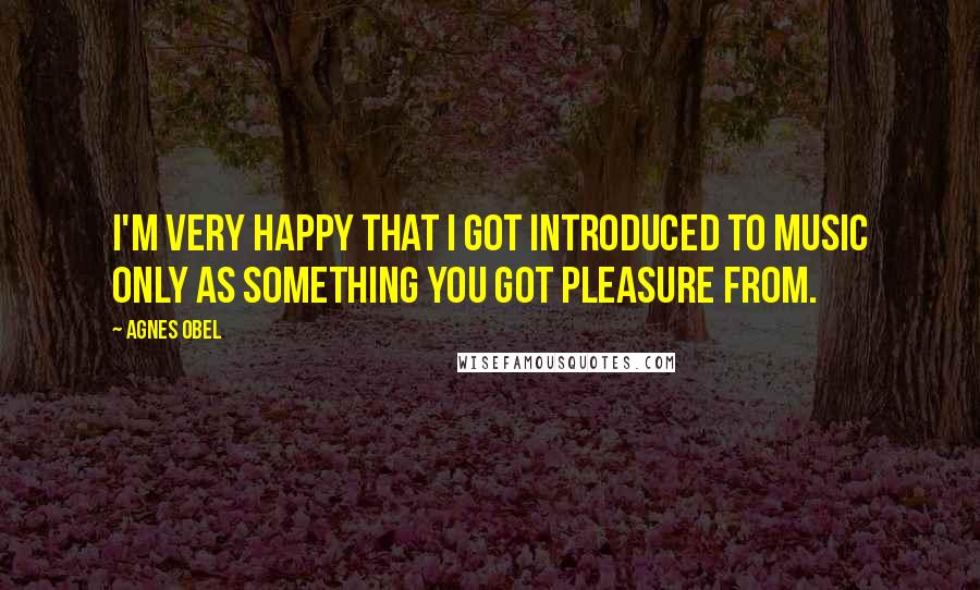Agnes Obel Quotes: I'm very happy that I got introduced to music only as something you got pleasure from.