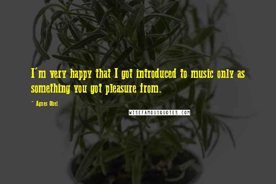 Agnes Obel Quotes: I'm very happy that I got introduced to music only as something you got pleasure from.