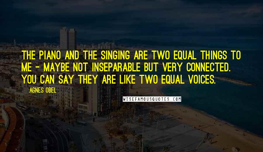 Agnes Obel Quotes: The piano and the singing are two equal things to me - maybe not inseparable but very connected. You can say they are like two equal voices.