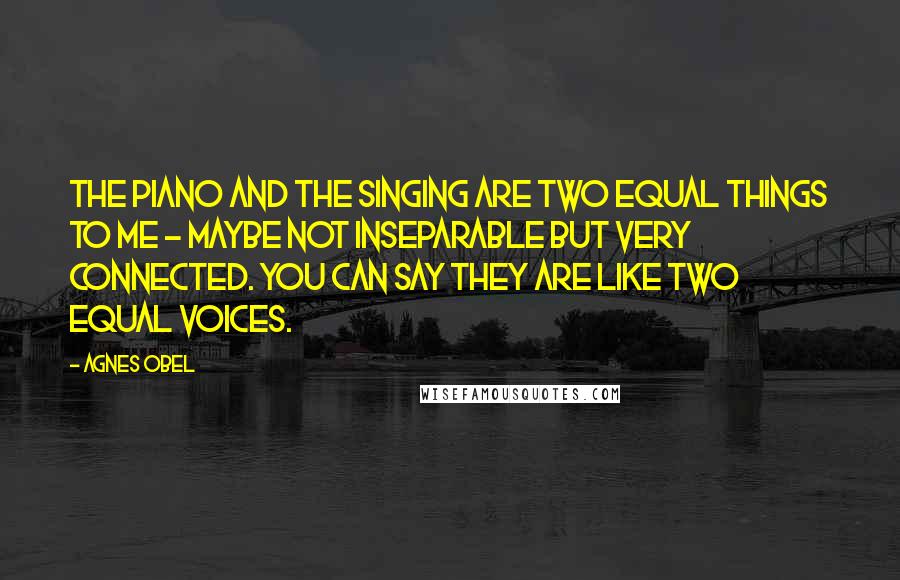 Agnes Obel Quotes: The piano and the singing are two equal things to me - maybe not inseparable but very connected. You can say they are like two equal voices.