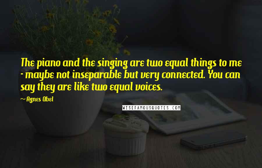 Agnes Obel Quotes: The piano and the singing are two equal things to me - maybe not inseparable but very connected. You can say they are like two equal voices.