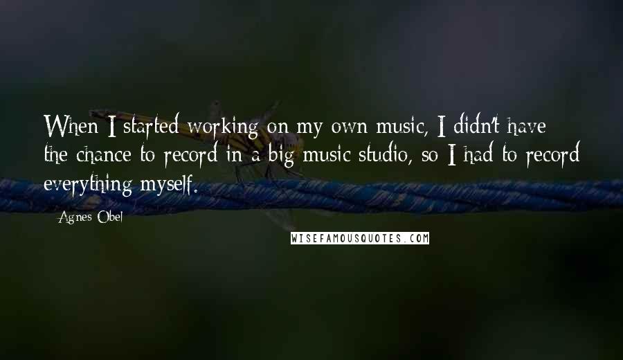 Agnes Obel Quotes: When I started working on my own music, I didn't have the chance to record in a big music studio, so I had to record everything myself.