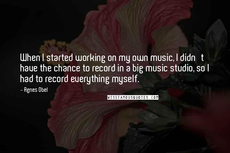 Agnes Obel Quotes: When I started working on my own music, I didn't have the chance to record in a big music studio, so I had to record everything myself.