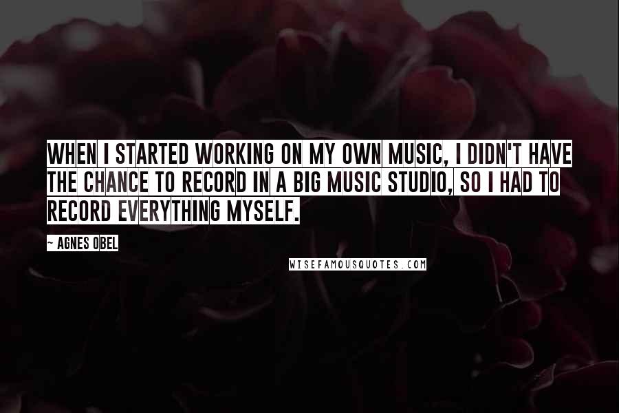 Agnes Obel Quotes: When I started working on my own music, I didn't have the chance to record in a big music studio, so I had to record everything myself.