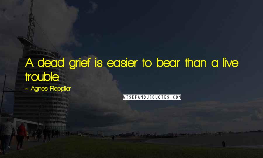 Agnes Repplier Quotes: A dead grief is easier to bear than a live trouble.