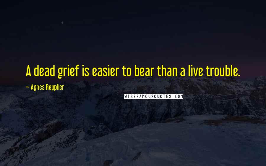 Agnes Repplier Quotes: A dead grief is easier to bear than a live trouble.