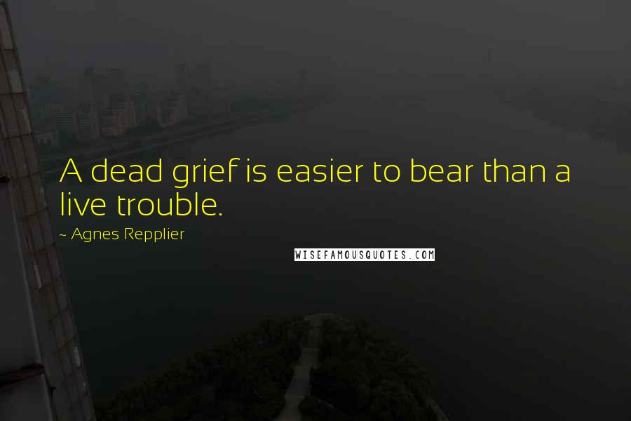 Agnes Repplier Quotes: A dead grief is easier to bear than a live trouble.