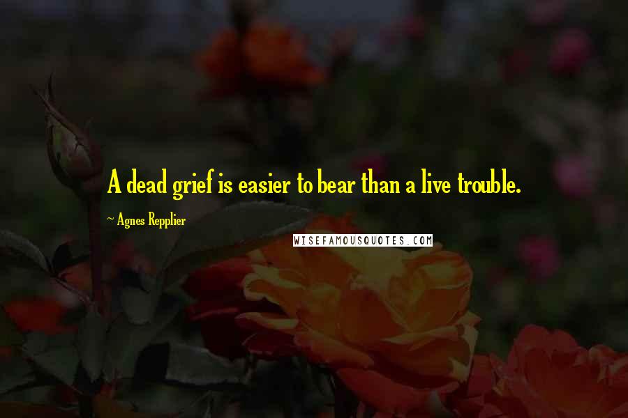 Agnes Repplier Quotes: A dead grief is easier to bear than a live trouble.