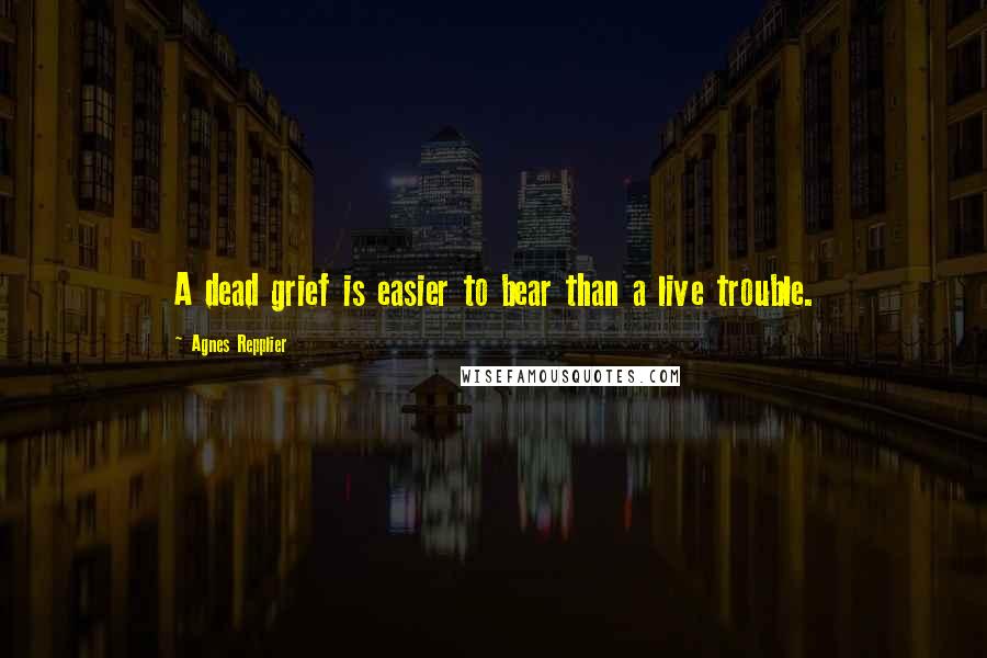 Agnes Repplier Quotes: A dead grief is easier to bear than a live trouble.