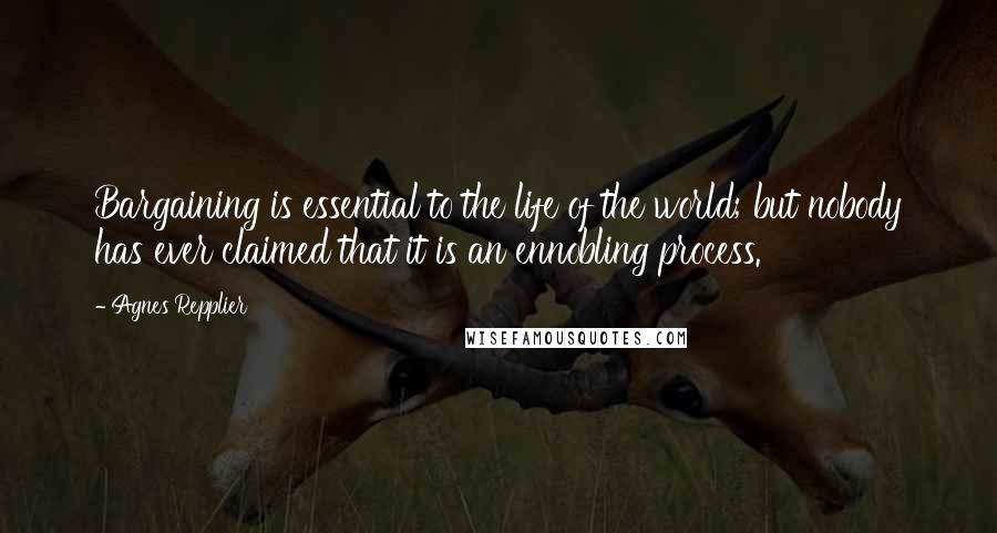 Agnes Repplier Quotes: Bargaining is essential to the life of the world; but nobody has ever claimed that it is an ennobling process.