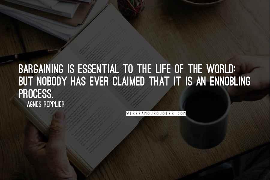 Agnes Repplier Quotes: Bargaining is essential to the life of the world; but nobody has ever claimed that it is an ennobling process.