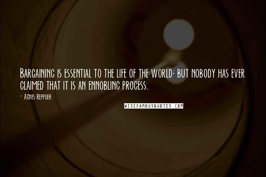 Agnes Repplier Quotes: Bargaining is essential to the life of the world; but nobody has ever claimed that it is an ennobling process.