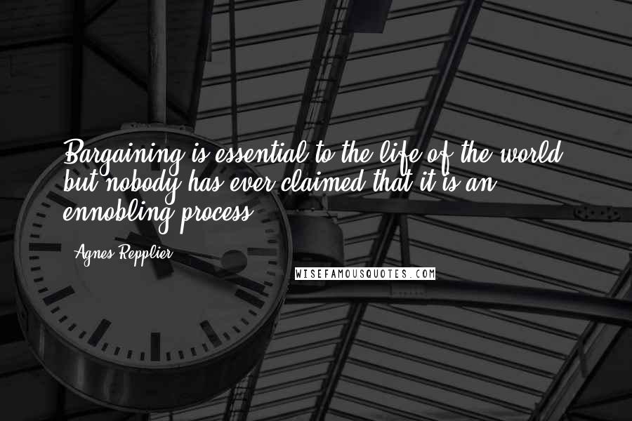 Agnes Repplier Quotes: Bargaining is essential to the life of the world; but nobody has ever claimed that it is an ennobling process.