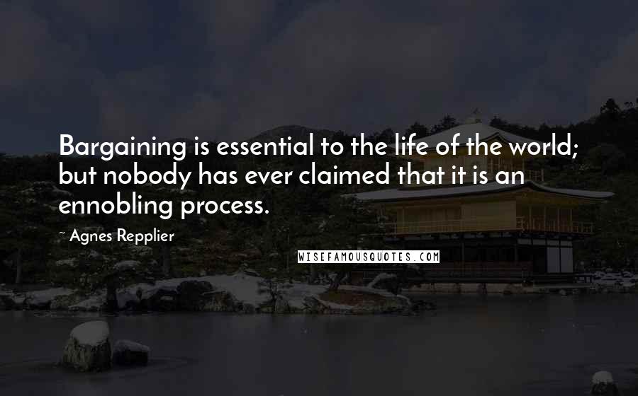 Agnes Repplier Quotes: Bargaining is essential to the life of the world; but nobody has ever claimed that it is an ennobling process.