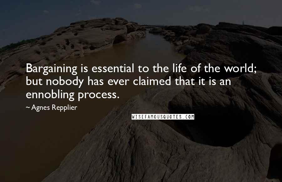Agnes Repplier Quotes: Bargaining is essential to the life of the world; but nobody has ever claimed that it is an ennobling process.
