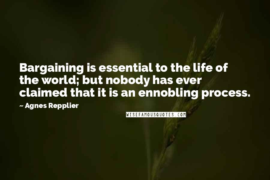 Agnes Repplier Quotes: Bargaining is essential to the life of the world; but nobody has ever claimed that it is an ennobling process.