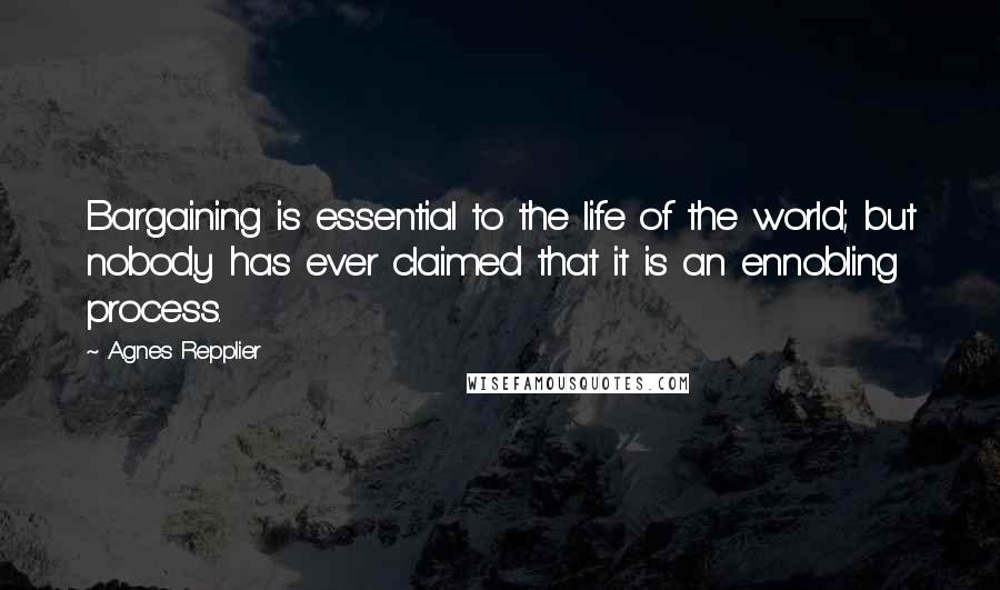 Agnes Repplier Quotes: Bargaining is essential to the life of the world; but nobody has ever claimed that it is an ennobling process.