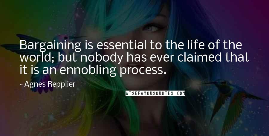 Agnes Repplier Quotes: Bargaining is essential to the life of the world; but nobody has ever claimed that it is an ennobling process.