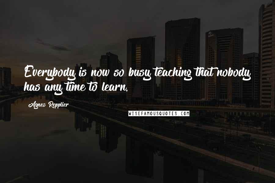 Agnes Repplier Quotes: Everybody is now so busy teaching that nobody has any time to learn.