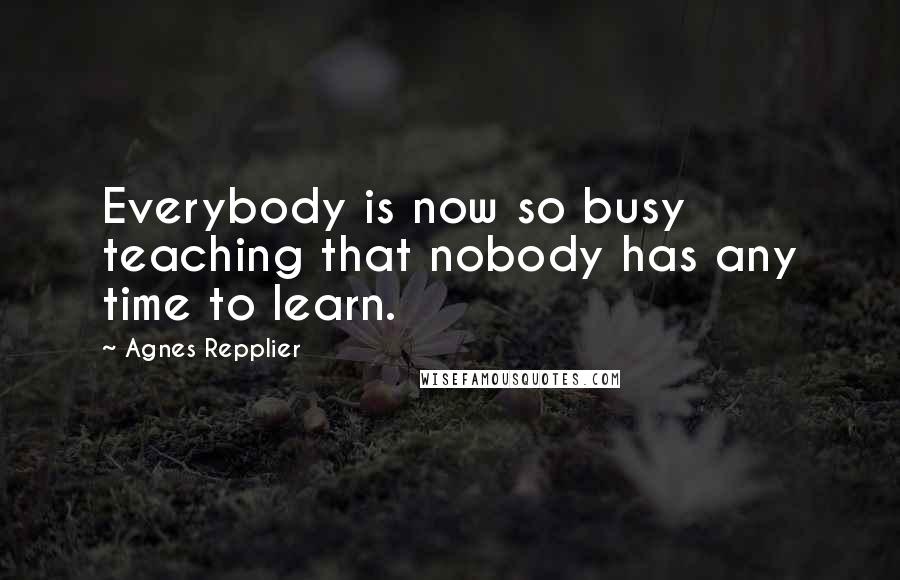 Agnes Repplier Quotes: Everybody is now so busy teaching that nobody has any time to learn.