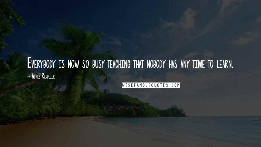 Agnes Repplier Quotes: Everybody is now so busy teaching that nobody has any time to learn.