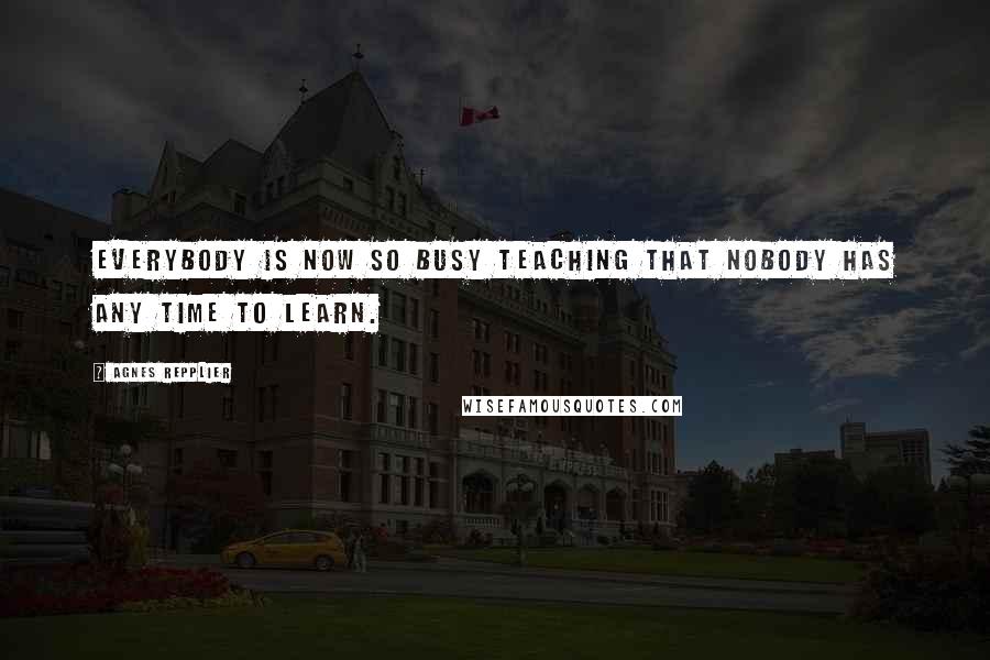 Agnes Repplier Quotes: Everybody is now so busy teaching that nobody has any time to learn.