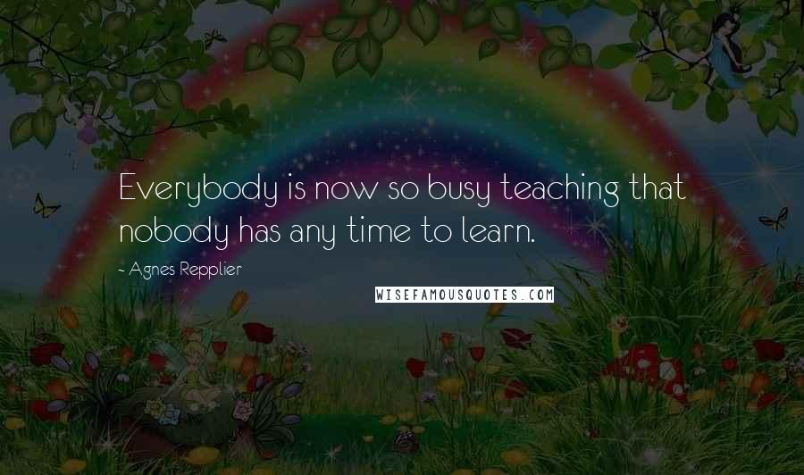 Agnes Repplier Quotes: Everybody is now so busy teaching that nobody has any time to learn.