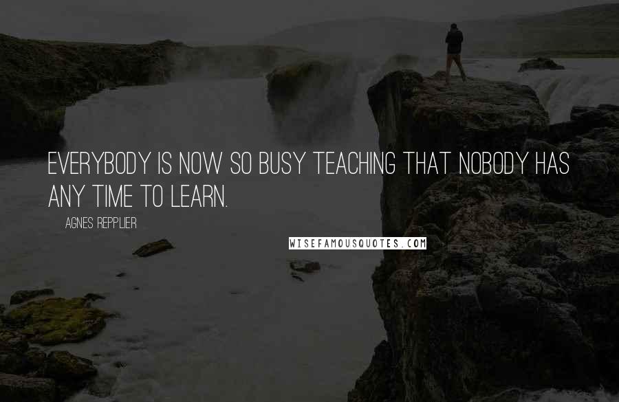 Agnes Repplier Quotes: Everybody is now so busy teaching that nobody has any time to learn.