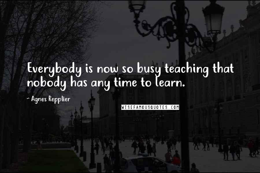 Agnes Repplier Quotes: Everybody is now so busy teaching that nobody has any time to learn.