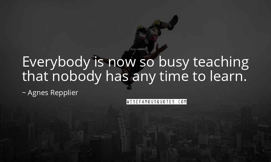 Agnes Repplier Quotes: Everybody is now so busy teaching that nobody has any time to learn.