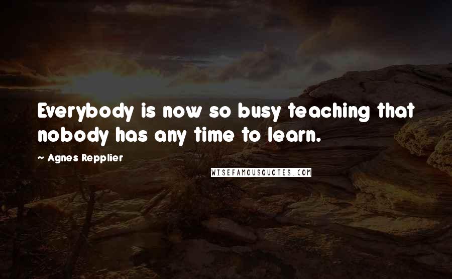 Agnes Repplier Quotes: Everybody is now so busy teaching that nobody has any time to learn.
