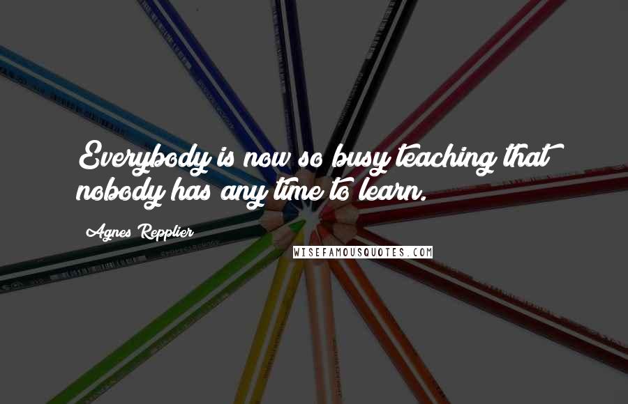 Agnes Repplier Quotes: Everybody is now so busy teaching that nobody has any time to learn.
