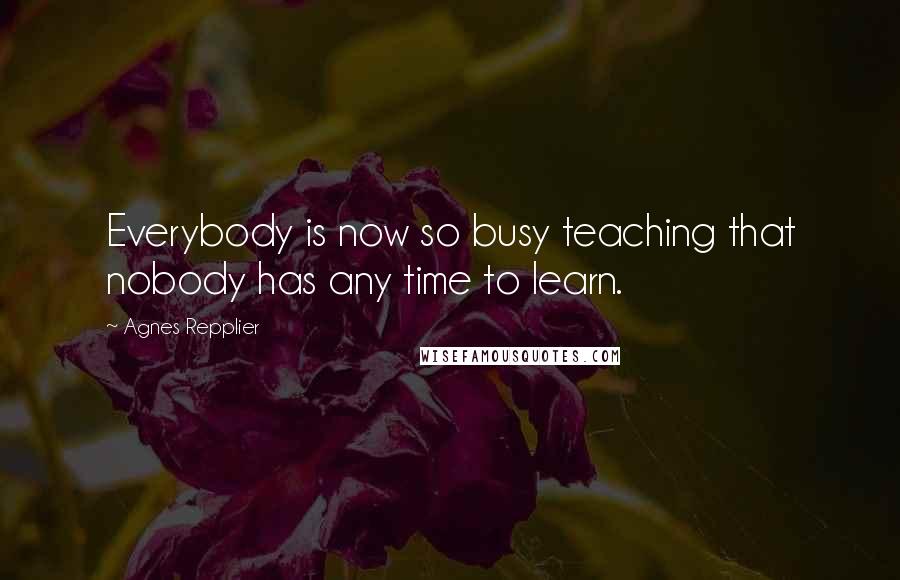 Agnes Repplier Quotes: Everybody is now so busy teaching that nobody has any time to learn.