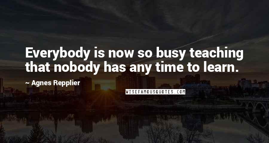 Agnes Repplier Quotes: Everybody is now so busy teaching that nobody has any time to learn.