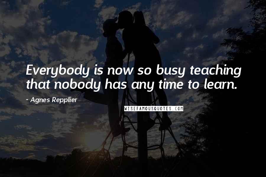 Agnes Repplier Quotes: Everybody is now so busy teaching that nobody has any time to learn.