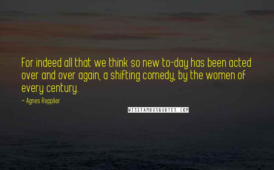 Agnes Repplier Quotes: For indeed all that we think so new to-day has been acted over and over again, a shifting comedy, by the women of every century.