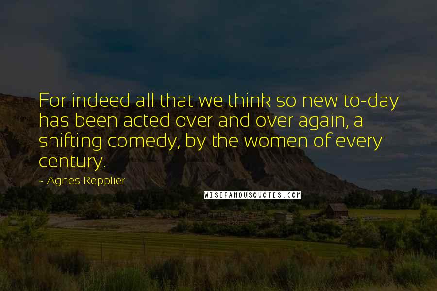 Agnes Repplier Quotes: For indeed all that we think so new to-day has been acted over and over again, a shifting comedy, by the women of every century.