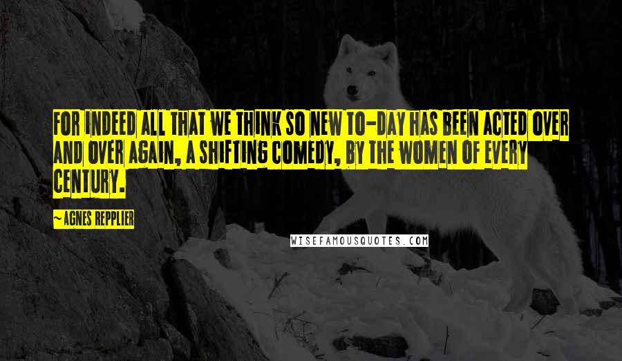 Agnes Repplier Quotes: For indeed all that we think so new to-day has been acted over and over again, a shifting comedy, by the women of every century.