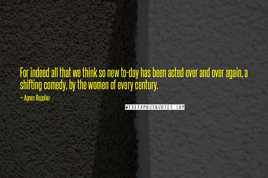 Agnes Repplier Quotes: For indeed all that we think so new to-day has been acted over and over again, a shifting comedy, by the women of every century.