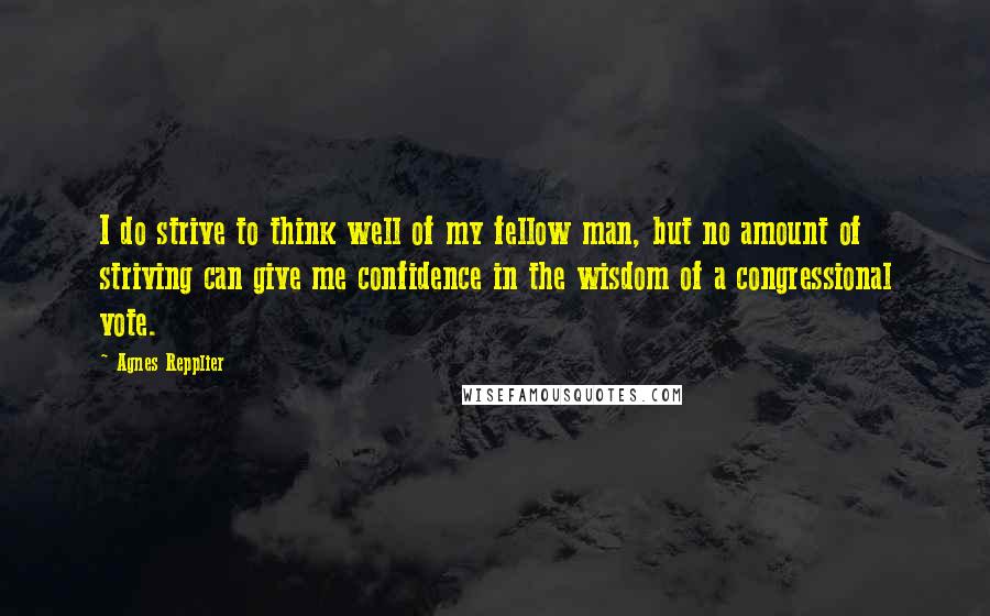 Agnes Repplier Quotes: I do strive to think well of my fellow man, but no amount of striving can give me confidence in the wisdom of a congressional vote.