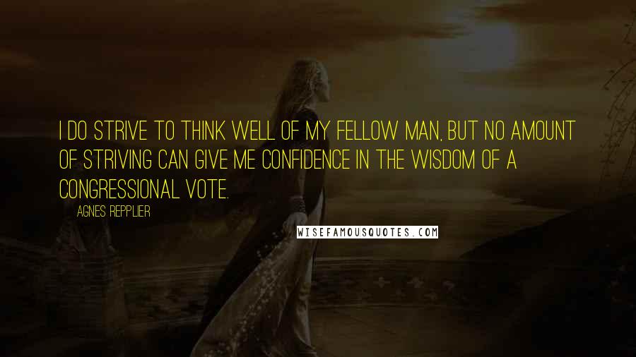 Agnes Repplier Quotes: I do strive to think well of my fellow man, but no amount of striving can give me confidence in the wisdom of a congressional vote.