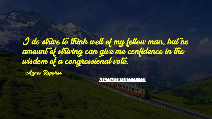 Agnes Repplier Quotes: I do strive to think well of my fellow man, but no amount of striving can give me confidence in the wisdom of a congressional vote.