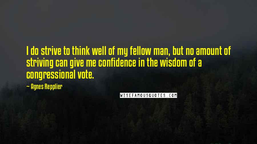 Agnes Repplier Quotes: I do strive to think well of my fellow man, but no amount of striving can give me confidence in the wisdom of a congressional vote.