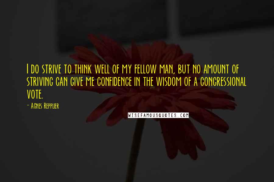 Agnes Repplier Quotes: I do strive to think well of my fellow man, but no amount of striving can give me confidence in the wisdom of a congressional vote.