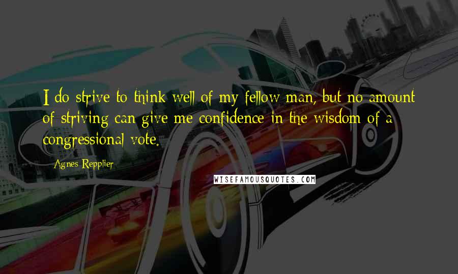 Agnes Repplier Quotes: I do strive to think well of my fellow man, but no amount of striving can give me confidence in the wisdom of a congressional vote.