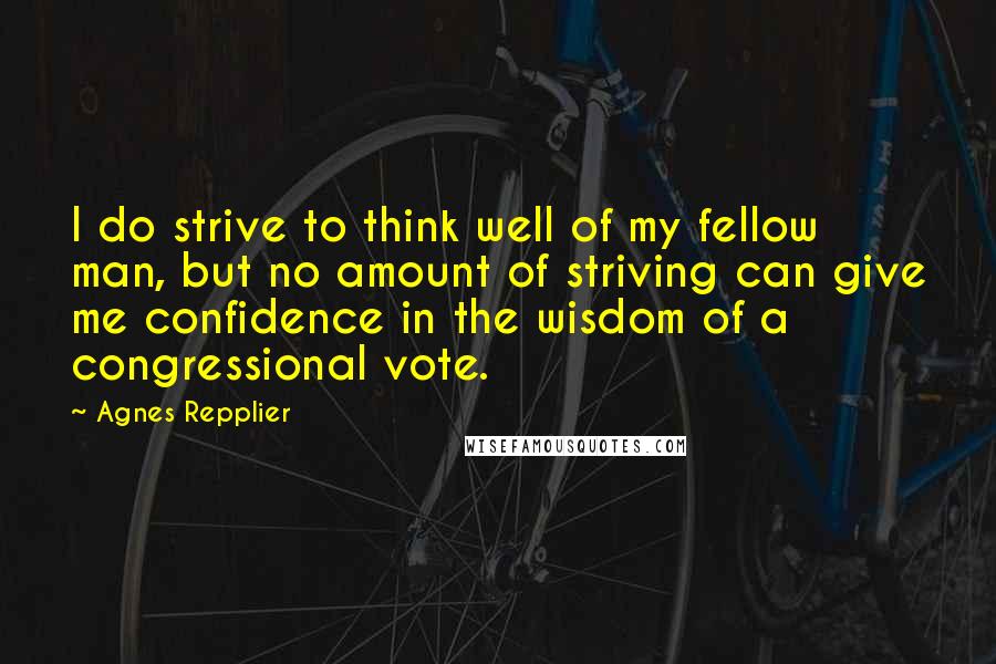 Agnes Repplier Quotes: I do strive to think well of my fellow man, but no amount of striving can give me confidence in the wisdom of a congressional vote.