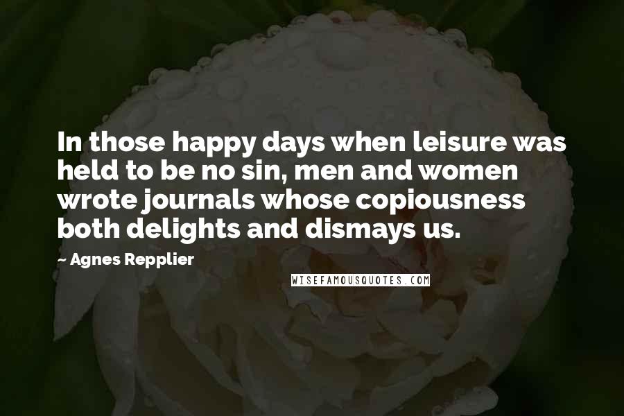 Agnes Repplier Quotes: In those happy days when leisure was held to be no sin, men and women wrote journals whose copiousness both delights and dismays us.