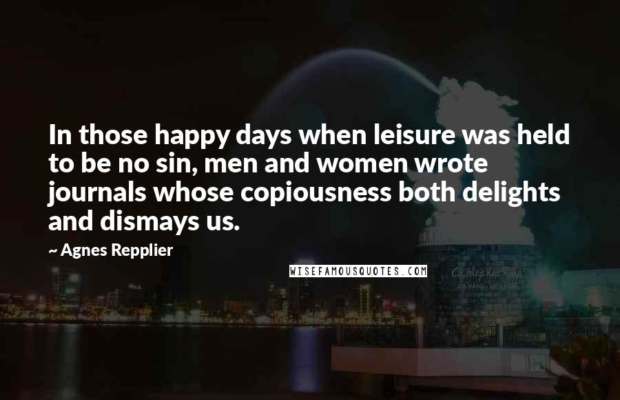 Agnes Repplier Quotes: In those happy days when leisure was held to be no sin, men and women wrote journals whose copiousness both delights and dismays us.