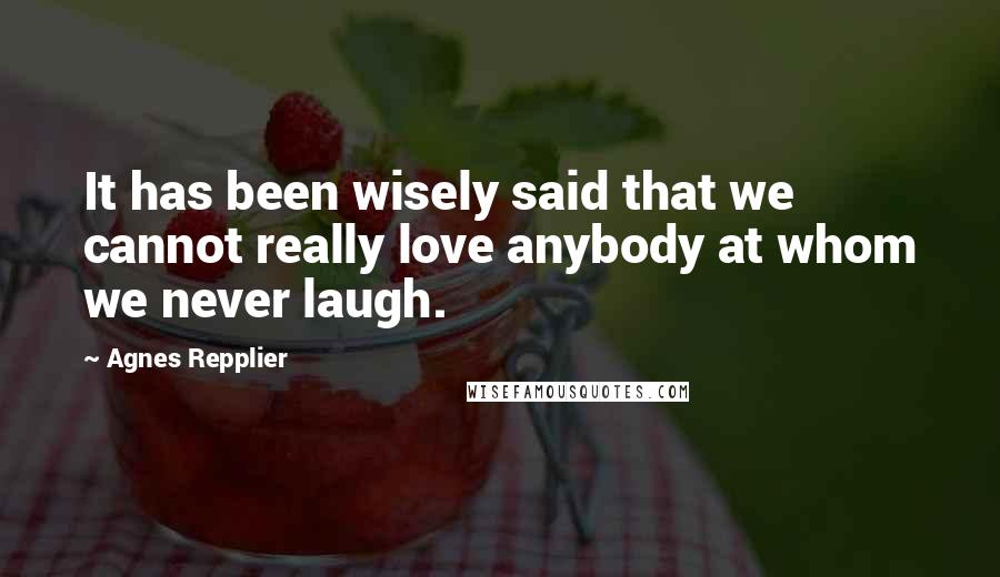 Agnes Repplier Quotes: It has been wisely said that we cannot really love anybody at whom we never laugh.
